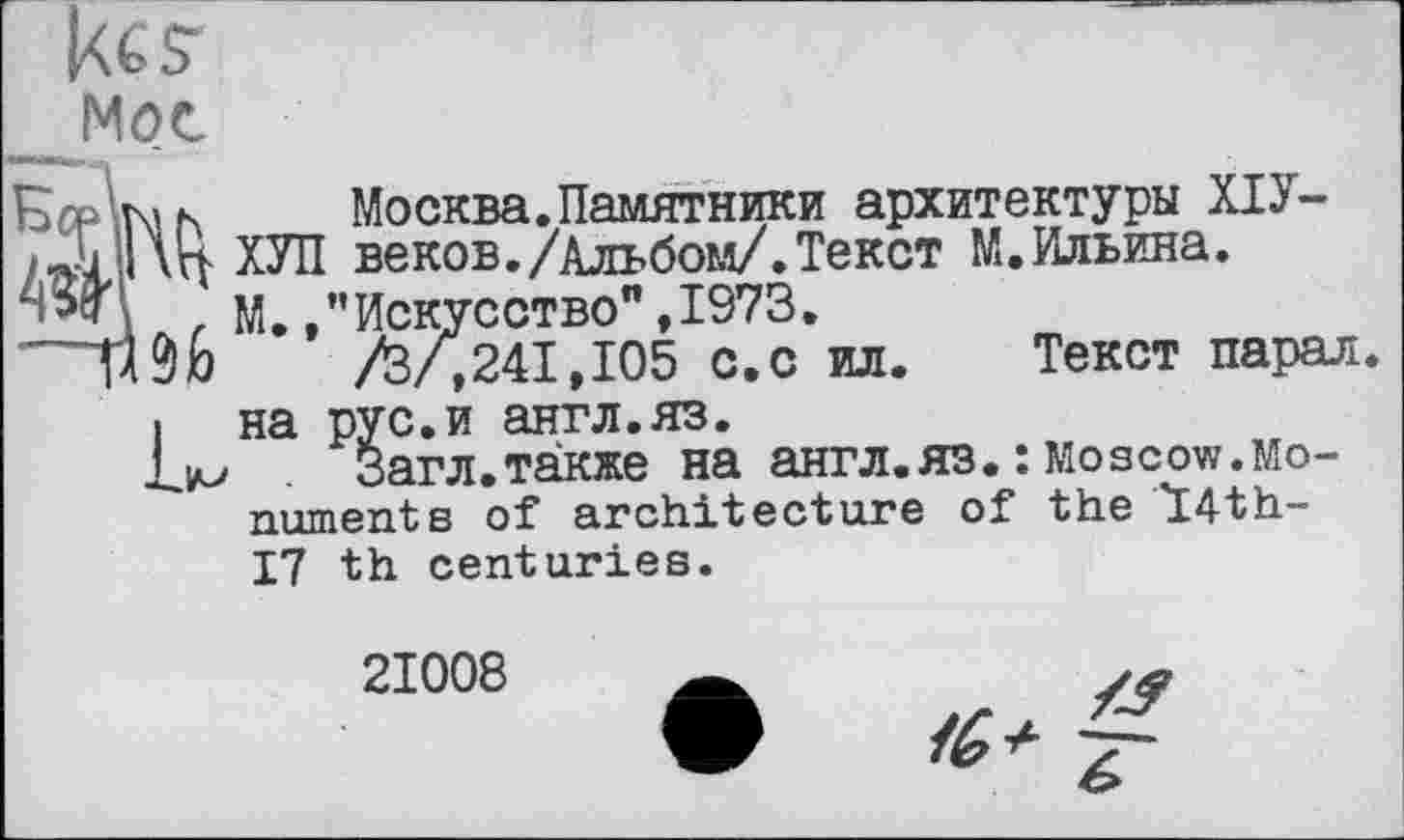 ﻿к $■ Мое
а к Москва.Памятники архитектуры ХІУ-ХУЛ веков./Альбом/.Текст М. Ильина.
, М. /’Искусство",1973.
Л/,241,105 с.с ил. Текст парал. і на рус.и англ.яз.
Lim	Загл.также на англ.яз. : Mos cow. Mo-
nument в of architecture of the Ï4th-17 th centuries.
21008
Z/